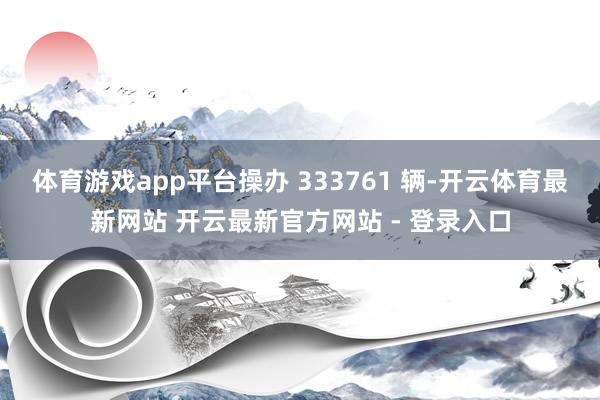 体育游戏app平台操办 333761 辆-开云体育最新网站 开云最新官方网站 - 登录入口