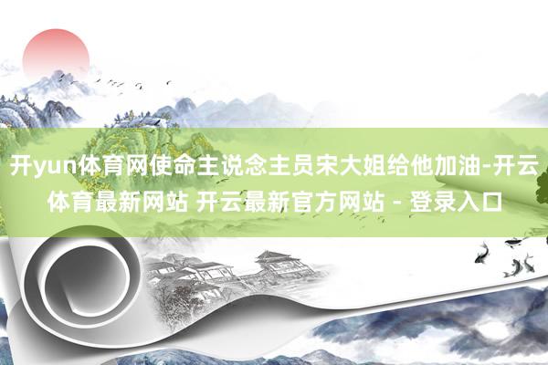 开yun体育网使命主说念主员宋大姐给他加油-开云体育最新网站 开云最新官方网站 - 登录入口