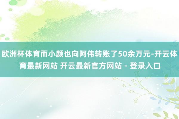 欧洲杯体育而小颜也向阿伟转账了50余万元-开云体育最新网站 开云最新官方网站 - 登录入口