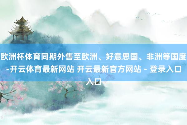 欧洲杯体育同期外售至欧洲、好意思国、非洲等国度-开云体育最新网站 开云最新官方网站 - 登录入口