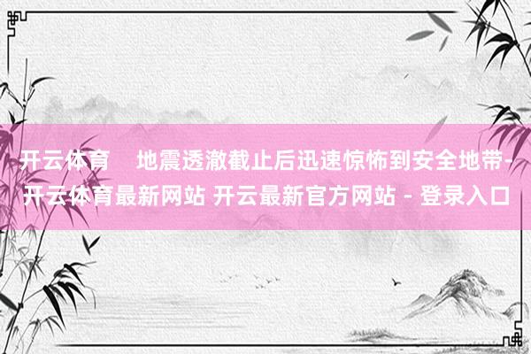 开云体育    地震透澈截止后迅速惊怖到安全地带-开云体育最新网站 开云最新官方网站 - 登录入口