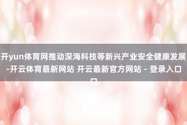 开yun体育网推动深海科技等新兴产业安全健康发展-开云体育最新网站 开云最新官方网站 - 登录入口