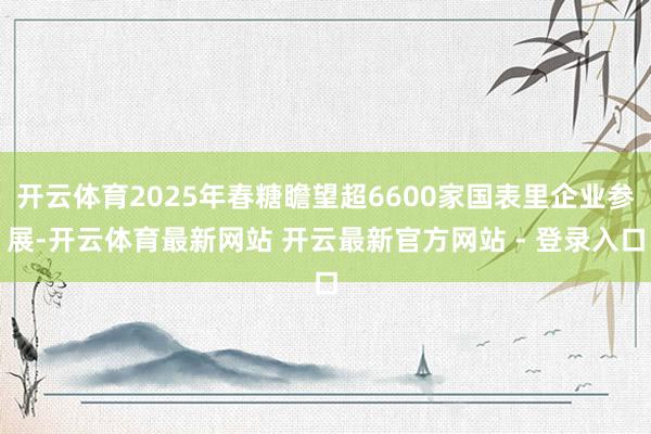 开云体育2025年春糖瞻望超6600家国表里企业参展-开云体育最新网站 开云最新官方网站 - 登录入口