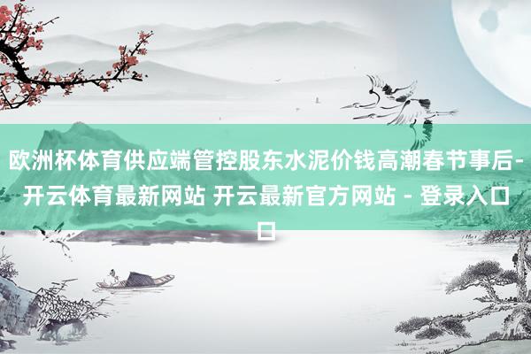 欧洲杯体育供应端管控股东水泥价钱高潮春节事后-开云体育最新网站 开云最新官方网站 - 登录入口