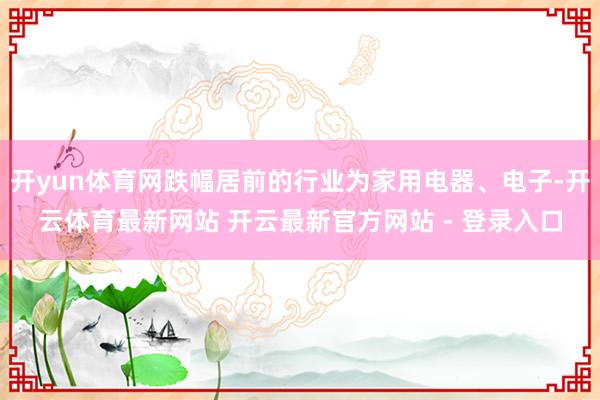 开yun体育网跌幅居前的行业为家用电器、电子-开云体育最新网站 开云最新官方网站 - 登录入口