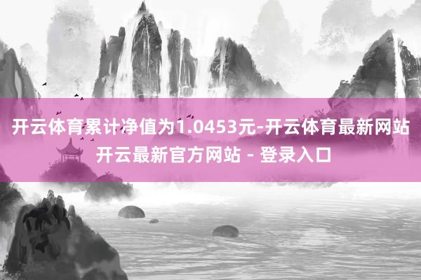 开云体育累计净值为1.0453元-开云体育最新网站 开云最新官方网站 - 登录入口
