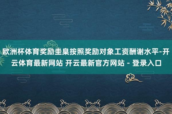欧洲杯体育奖励圭臬按照奖励对象工资酬谢水平-开云体育最新网站 开云最新官方网站 - 登录入口