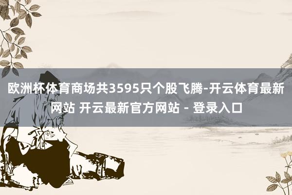 欧洲杯体育商场共3595只个股飞腾-开云体育最新网站 开云最新官方网站 - 登录入口