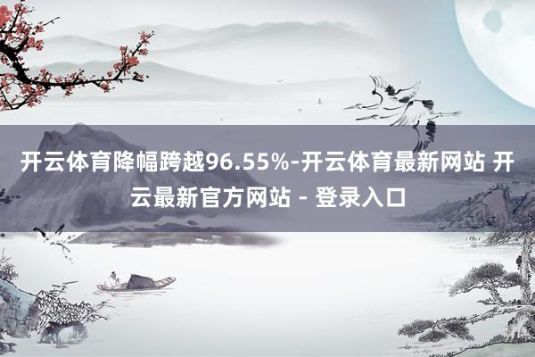开云体育降幅跨越96.55%-开云体育最新网站 开云最新官方网站 - 登录入口