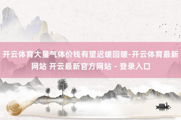 开云体育大量气体价钱有望迟缓回暖-开云体育最新网站 开云最新官方网站 - 登录入口