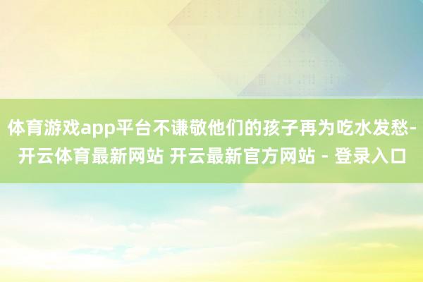 体育游戏app平台不谦敬他们的孩子再为吃水发愁-开云体育最新网站 开云最新官方网站 - 登录入口