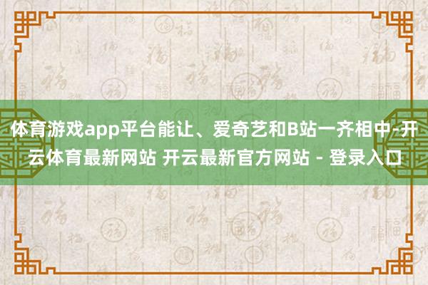体育游戏app平台能让、爱奇艺和B站一齐相中-开云体育最新网站 开云最新官方网站 - 登录入口