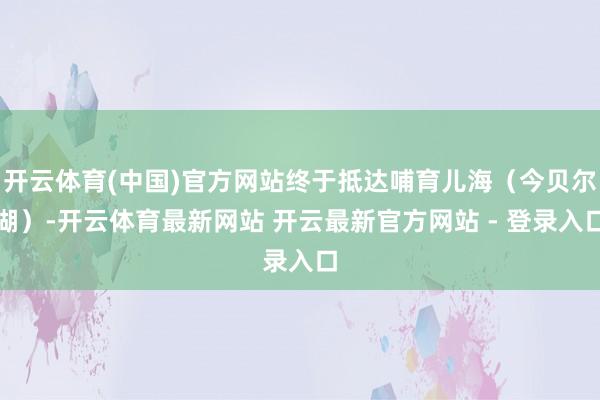 开云体育(中国)官方网站终于抵达哺育儿海（今贝尔湖）-开云体育最新网站 开云最新官方网站 - 登录入口