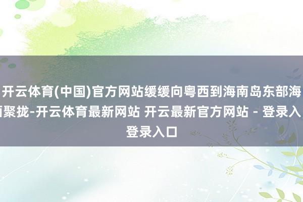 开云体育(中国)官方网站缓缓向粤西到海南岛东部海面聚拢-开云体育最新网站 开云最新官方网站 - 登录入口