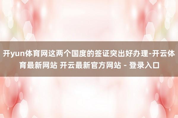 开yun体育网这两个国度的签证突出好办理-开云体育最新网站 开云最新官方网站 - 登录入口