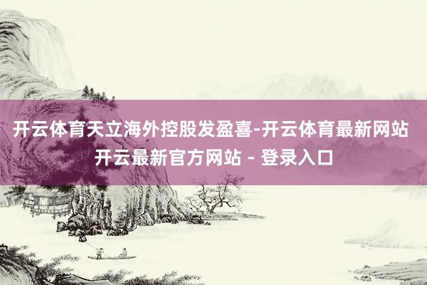 开云体育　　天立海外控股发盈喜-开云体育最新网站 开云最新官方网站 - 登录入口