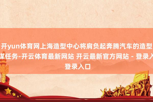 开yun体育网上海造型中心将肩负起奔腾汽车的造型计谋任务-开云体育最新网站 开云最新官方网站 - 登录入口