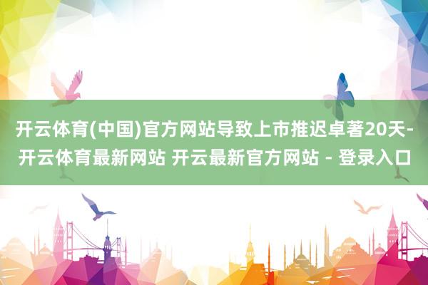 开云体育(中国)官方网站导致上市推迟卓著20天-开云体育最新网站 开云最新官方网站 - 登录入口