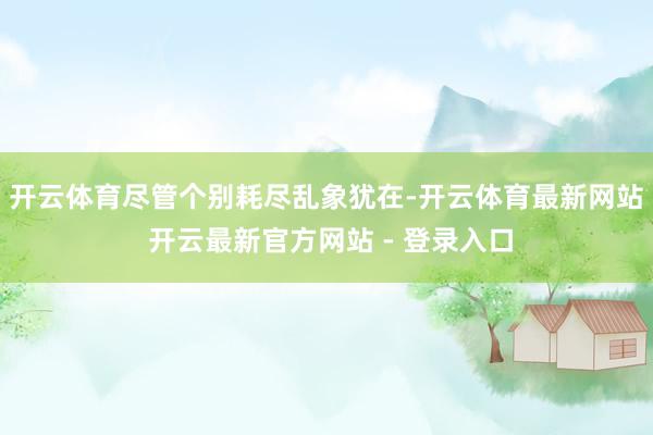 开云体育　　尽管个别耗尽乱象犹在-开云体育最新网站 开云最新官方网站 - 登录入口