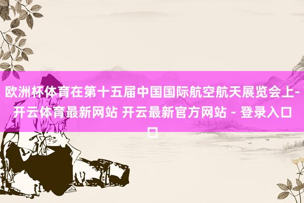 欧洲杯体育在第十五届中国国际航空航天展览会上-开云体育最新网站 开云最新官方网站 - 登录入口