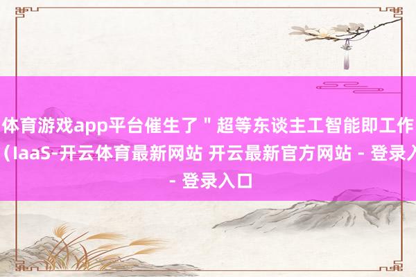 体育游戏app平台催生了＂超等东谈主工智能即工作＂（IaaS-开云体育最新网站 开云最新官方网站 - 登录入口