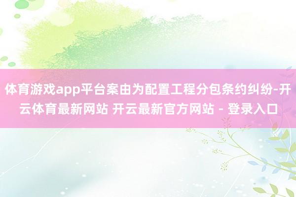 体育游戏app平台案由为配置工程分包条约纠纷-开云体育最新网站 开云最新官方网站 - 登录入口