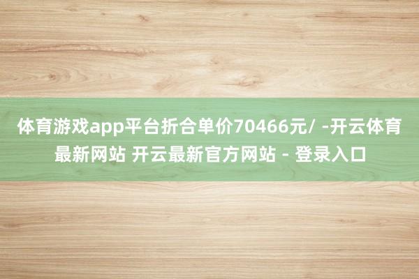 体育游戏app平台折合单价70466元/ -开云体育最新网站 开云最新官方网站 - 登录入口