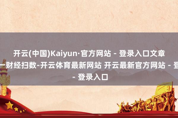 开云(中国)Kaiyun·官方网站 - 登录入口文章权归第一财经扫数-开云体育最新网站 开云最新官方网站 - 登录入口