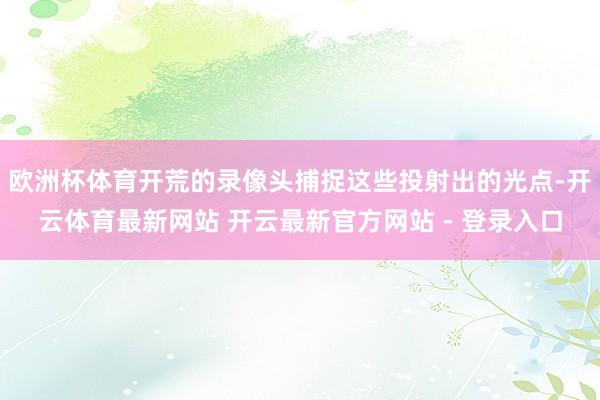 欧洲杯体育开荒的录像头捕捉这些投射出的光点-开云体育最新网站 开云最新官方网站 - 登录入口
