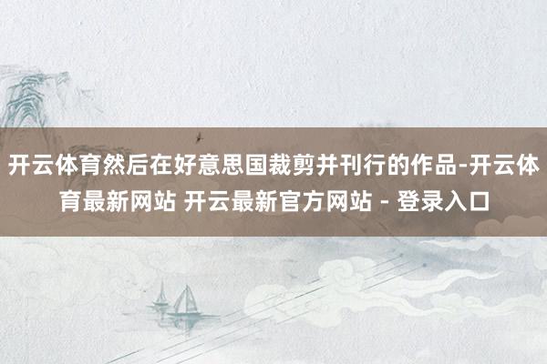 开云体育然后在好意思国裁剪并刊行的作品-开云体育最新网站 开云最新官方网站 - 登录入口