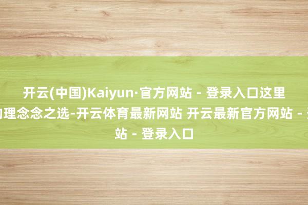 开云(中国)Kaiyun·官方网站 - 登录入口这里齐是您的理念念之选-开云体育最新网站 开云最新官方网站 - 登录入口