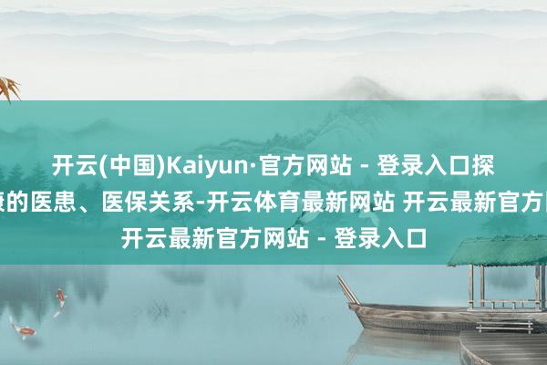 开云(中国)Kaiyun·官方网站 - 登录入口探索愈加调和健康的医患、医保关系-开云体育最新网站 开云最新官方网站 - 登录入口