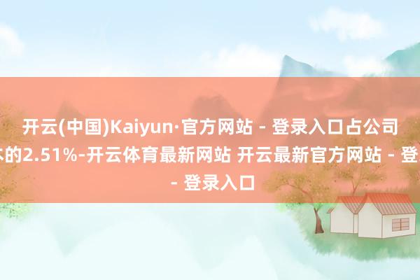 开云(中国)Kaiyun·官方网站 - 登录入口占公司总股本的2.51%-开云体育最新网站 开云最新官方网站 - 登录入口