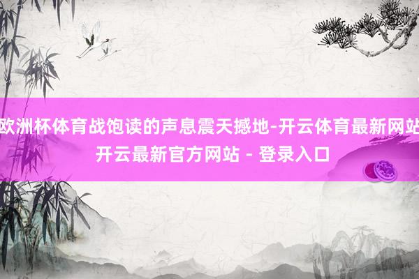 欧洲杯体育战饱读的声息震天撼地-开云体育最新网站 开云最新官方网站 - 登录入口