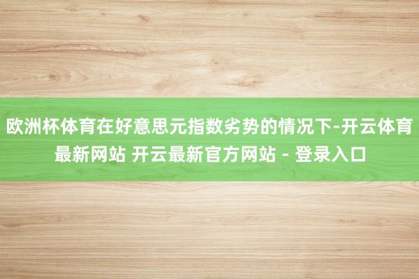 欧洲杯体育在好意思元指数劣势的情况下-开云体育最新网站 开云最新官方网站 - 登录入口
