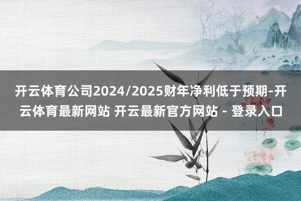 开云体育公司2024/2025财年净利低于预期-开云体育最新网站 开云最新官方网站 - 登录入口