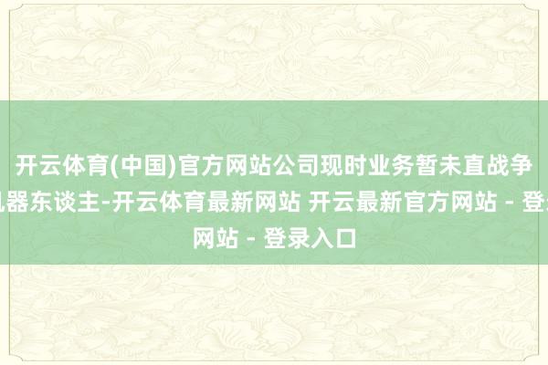 开云体育(中国)官方网站公司现时业务暂未直战争及到机器东谈主-开云体育最新网站 开云最新官方网站 - 登录入口