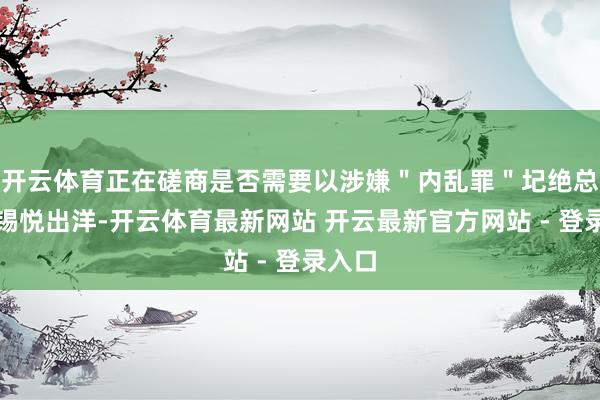 开云体育正在磋商是否需要以涉嫌＂内乱罪＂圮绝总统尹锡悦出洋-开云体育最新网站 开云最新官方网站 - 登录入口