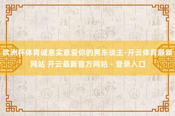 欧洲杯体育诚意实意爱你的男东谈主-开云体育最新网站 开云最新官方网站 - 登录入口