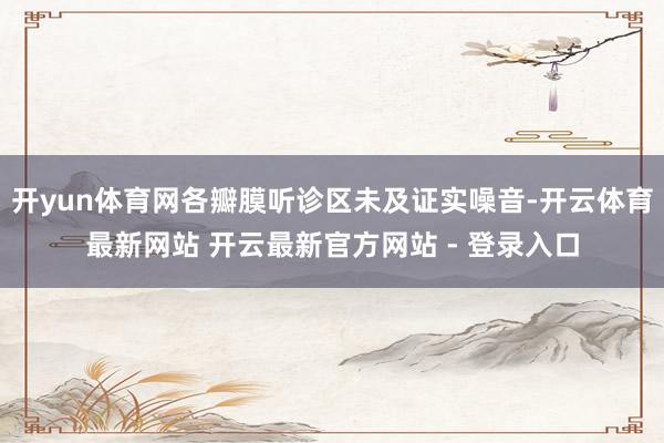 开yun体育网各瓣膜听诊区未及证实噪音-开云体育最新网站 开云最新官方网站 - 登录入口