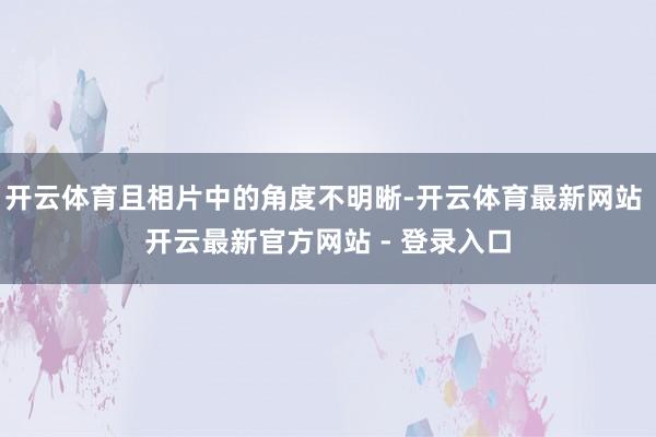开云体育且相片中的角度不明晰-开云体育最新网站 开云最新官方网站 - 登录入口