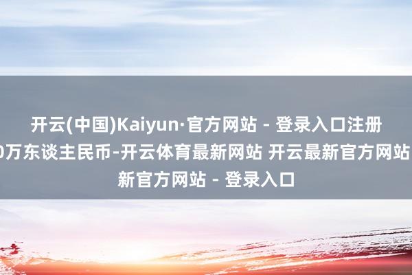 开云(中国)Kaiyun·官方网站 - 登录入口注册成本35900万东谈主民币-开云体育最新网站 开云最新官方网站 - 登录入口
