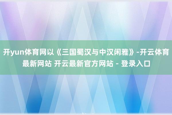 开yun体育网以《三国蜀汉与中汉闲雅》-开云体育最新网站 开云最新官方网站 - 登录入口