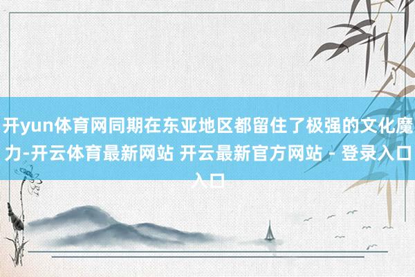 开yun体育网同期在东亚地区都留住了极强的文化魔力-开云体育最新网站 开云最新官方网站 - 登录入口