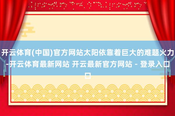 开云体育(中国)官方网站太阳依靠着巨大的难题火力-开云体育最新网站 开云最新官方网站 - 登录入口