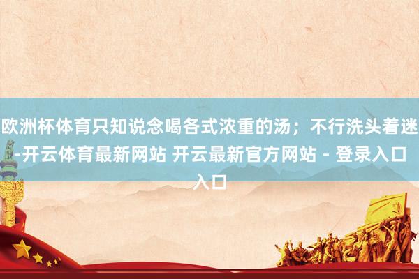 欧洲杯体育只知说念喝各式浓重的汤；不行洗头着迷-开云体育最新网站 开云最新官方网站 - 登录入口