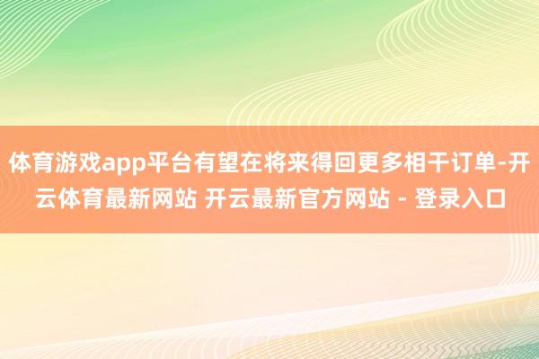 体育游戏app平台有望在将来得回更多相干订单-开云体育最新网站 开云最新官方网站 - 登录入口