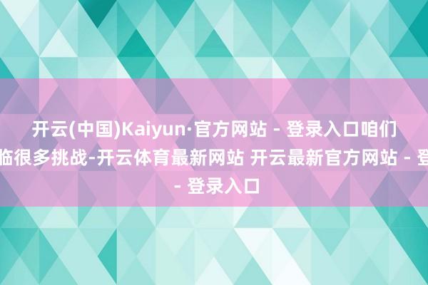 开云(中国)Kaiyun·官方网站 - 登录入口咱们仍然濒临很多挑战-开云体育最新网站 开云最新官方网站 - 登录入口