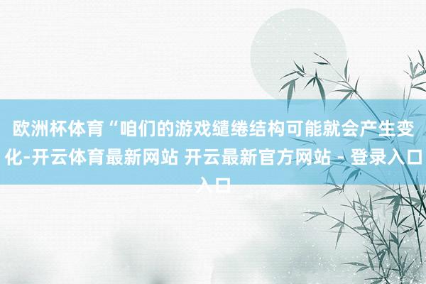 欧洲杯体育　　“咱们的游戏缱绻结构可能就会产生变化-开云体育最新网站 开云最新官方网站 - 登录入口