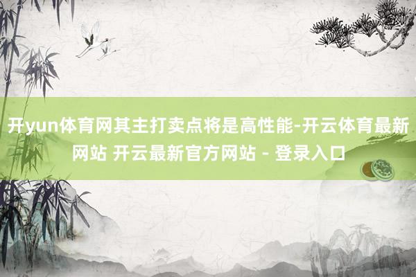 开yun体育网其主打卖点将是高性能-开云体育最新网站 开云最新官方网站 - 登录入口